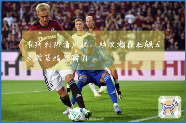 韦斯利热情庆祝，助攻瀚森狂飙五大灌篮精彩瞬间