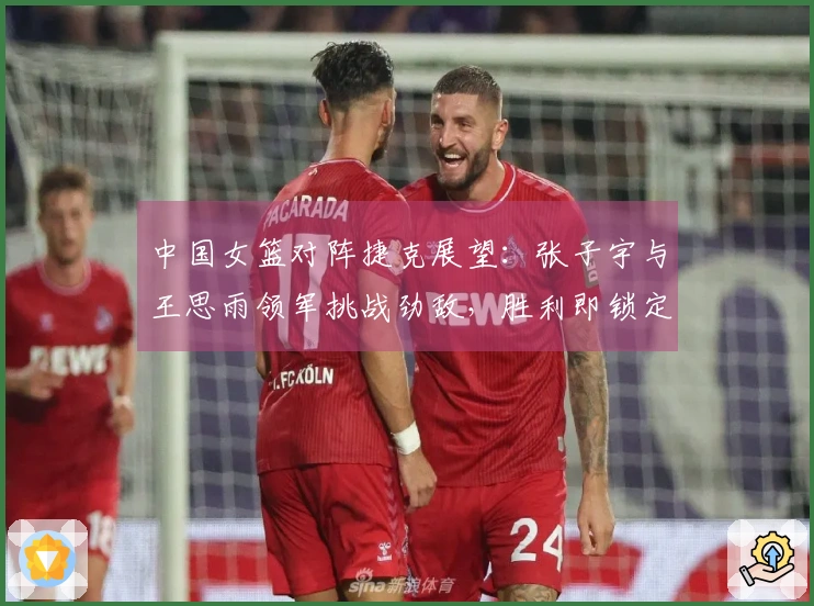 中国女篮对阵捷克展望：张子宇与王思雨领军挑战劲敌，胜利即锁定晋级资格