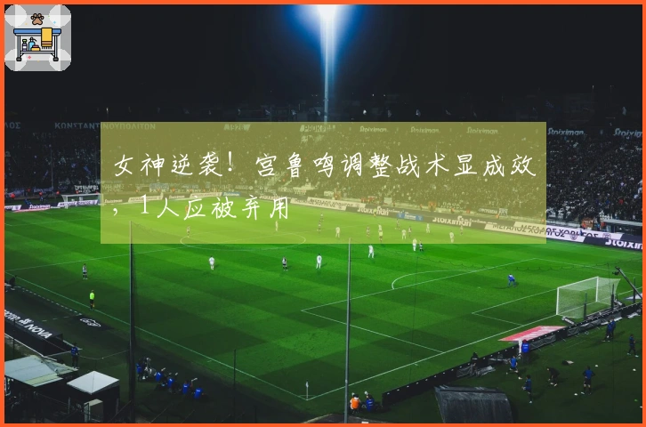 女神逆袭！宫鲁鸣调整战术显成效，1人应被弃用