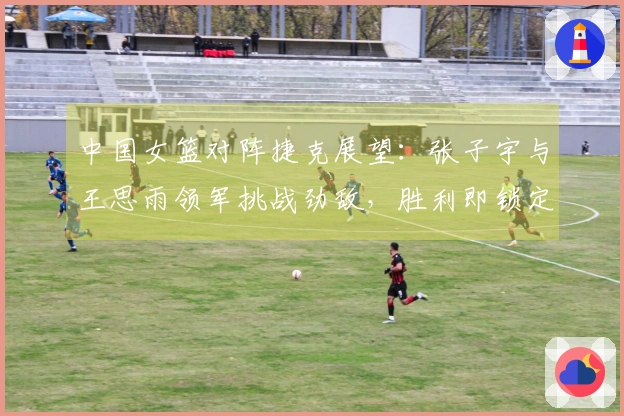 中国女篮对阵捷克展望：张子宇与王思雨领军挑战劲敌，胜利即锁定晋级资格