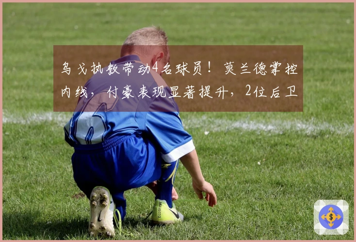 乌戈执教带动4名球员！莫兰德掌控内线，付豪表现显著提升，2位后卫崭露头角