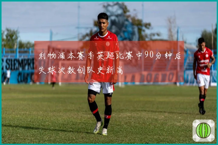 利物浦本赛季英超比赛中90分钟后失球次数创队史新高
