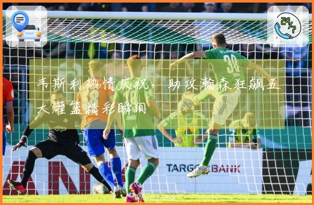 韦斯利热情庆祝，助攻瀚森狂飙五大灌篮精彩瞬间