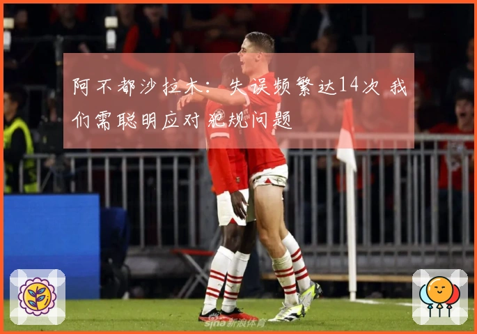 阿不都沙拉木：失误频繁达14次 我们需聪明应对犯规问题